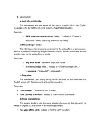 2. Vocabulary:
a) Lack of conditionals:
The interviewee was not aware of the use of conditionals in the English
language so he did not know how to explain a hypothetical situation.
Example:


“With my money spend on my family…” instead of “If I were a
millionaire I would spend my money on my family”

b) Misspelling of words:
The interviewee had problems remembering the writing form of some words.
This is a problem suffered by English learners due to the fact that there are not
specific rules for the writing form of words.
Examples:


“my futur house” instead of “my future house”



“everithing made with…” instead of “everything made with…”



“…ecologic…” instead of “…ecological…”

c) Cognates:
The interviewee used many wrong words because he had confused the
English words with Spanish words with similar sounding.
Examples:


“and inverted…” instead of “and to invest…



“with valance of humans” instead of “with balance of humans”
d) Fixed expressions:

The student tends to use the same structure he uses in Spanish when he
writes in English. As it is shown in the following example:


“for good of the earth” instead of “for the earth´s welfare”

 