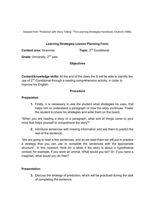 Adapted from “Prediction with Story Telling” “The Learning Strategies Handbook..Chamot (1999).

Learning Strategies Lesson Planning Form.
Content area: Grammar

Topic: 2nd Conditional

Grade: University, 2nd year
Objectives

Content/knowledge skills: At the end of the class the S will be able to identify the
use of 2nd Conditional through a reading comprehension activity, in order to
improve his English.
Procedure
Preparation
1. Firstly, it is necessary to ask the student what strategies he uses, that
helps him to understand a paragraph or how the story continues. Foster
the student to share his strategies and write them on the board.
“When you are reading a story or a paragraph, what sort of things come to your
mind that helps yourself to comprehend the story?”
2. Introduce sentences with missing information and ask them to predict the
rest of the sentence.
“We are going to read a few sentences, and as we read them we will put in practice
a strategy that you can use to complete the sentences with the appropriate
structure”. In this moment, think for a while if the story is about a hypothetical
context; for example, if you were an animal. What would you be? Or, if you were a
magician, what would you do then?

Presentation:
3. Discuss the strategy of prediction, which will be practiced during the task
of completing the sentence.

 