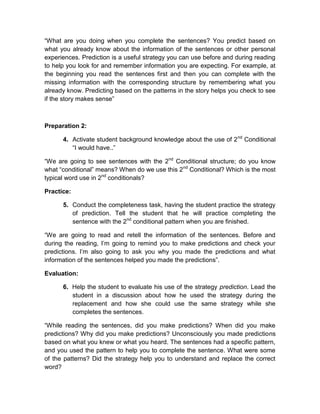 “What are you doing when you complete the sentences? You predict based on
what you already know about the information of the sentences or other personal
experiences. Prediction is a useful strategy you can use before and during reading
to help you look for and remember information you are expecting. For example, at
the beginning you read the sentences first and then you can complete with the
missing information with the corresponding structure by remembering what you
already know. Predicting based on the patterns in the story helps you check to see
if the story makes sense”

Preparation 2:
4. Activate student background knowledge about the use of 2 nd Conditional
“I would have..”
“We are going to see sentences with the 2nd Conditional structure; do you know
what “conditional” means? When do we use this 2nd Conditional? Which is the most
typical word use in 2nd conditionals?
Practice:
5. Conduct the completeness task, having the student practice the strategy
of prediction. Tell the student that he will practice completing the
sentence with the 2nd conditional pattern when you are finished.
“We are going to read and retell the information of the sentences. Before and
during the reading, I’m going to remind you to make predictions and check your
predictions. I’m also going to ask you why you made the predictions and what
information of the sentences helped you made the predictions”.
Evaluation:
6. Help the student to evaluate his use of the strategy prediction. Lead the
student in a discussion about how he used the strategy during the
replacement and how she could use the same strategy while she
completes the sentences.
“While reading the sentences, did you make predictions? When did you make
predictions? Why did you make predictions? Unconsciously you made predictions
based on what you knew or what you heard. The sentences had a specific pattern,
and you used the pattern to help you to complete the sentence. What were some
of the patterns? Did the strategy help you to understand and replace the correct
word?

 