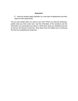 Expansion:
7. Have the student apply prediction to a new task of replacement and then
report on their experiences.
“Do you ever predict when you read on your own? When you read the sentences,
predict what you think come next. Use the information of the sentence and the
information you previously know about it. Write down what you predicted and why
so that we can discuss it tomorrow. Think about how this helped you to continuing
the story by completing the sentences”.

 