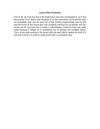 Lesson Plan Evaluation
First of all, we must say that at the beginning it was very complicated to us to find
the purpose of our lesson plan because for us the instructions of the teacher were
not completely clear and we were sort of lost. Another disadvantage was the fact
that the format of the lesson plan was complete unknown for my partner and me;
hence, we did not know how to create it. Nevertheless, Chamot´s book was really
useful because it helped us to understand how to develop the complete lesson.
Then, as we were working in the lesson plan we were able to realize the point of it
and how to finish it in order to create and to plan a successful class.

 