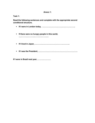 Anexo 1:
Task 1:
Read the following sentences and complete with the appropriate second
conditional structure.


If I were in London today, ……………………………………………..



If there were no hungry people in this world,
…………………………………………



If I lived in Japan, ………………………………………………..



If I was the President, ………………………………………………………

If I were in Brazil next year, …………………

 