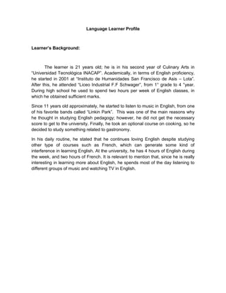 Language Learner Profile

Learner’s Background:

The learner is 21 years old; he is in his second year of Culinary Arts in
“Universidad Tecnológica INACAP”. Academically, in terms of English proficiency,
he started in 2001 at “Instituto de Humanidades San Francisco de Asis – Lota”.
After this, he attended “Liceo Industrial F.F Schwager”, from 1° grade to 4 °year.
During high school he used to spend two hours per week of English classes, in
which he obtained sufficient marks.
Since 11 years old approximately, he started to listen to music in English, from one
of his favorite bands called “Linkin Park”. This was one of the main reasons why
he thought in studying English pedagogy; however, he did not get the necessary
score to get to the university. Finally, he took an optional course on cooking, so he
decided to study something related to gastronomy.
In his daily routine, he stated that he continues loving English despite studying
other type of courses such as French, which can generate some kind of
interference in learning English. At the university, he has 4 hours of English during
the week, and two hours of French. It is relevant to mention that, since he is really
interesting in learning more about English, he spends most of the day listening to
different groups of music and watching TV in English.

 