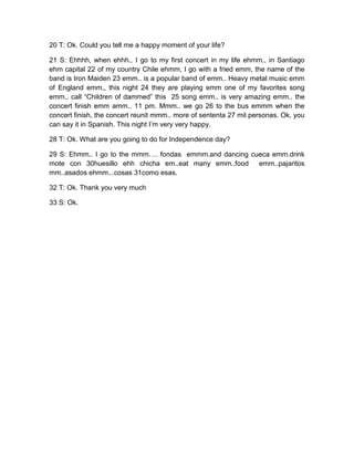 20 T: Ok. Could you tell me a happy moment of your life?
21 S: Ehhhh, when ehhh.. I go to my first concert in my life ehmm.. in Santiago
ehm capital 22 of my country Chile ehmm, I go with a fried emm, the name of the
band is Iron Maiden 23 emm.. is a popular band of emm.. Heavy metal music emm
of England emm,, this night 24 they are playing emm one of my favorites song
emm.. call “Children of dammed” this 25 song emm.. is very amazing emm.. the
concert finish emm amm.. 11 pm. Mmm.. we go 26 to the bus emmm when the
concert finish, the concert reunit mmm.. more of sententa 27 mil personas. Ok, you
can say it in Spanish. This night I’m very very happy.
28 T: Ok. What are you going to do for Independence day?
29 S: Ehmm.. I go to the mmm…. fondas emmm.and dancing cueca emm.drink
mote con 30huesillo ehh chicha em..eat many emm..food
emm..pajaritos
mm..asados ehmm...cosas 31como esas.
32 T: Ok. Thank you very much
33 S: Ok.

 