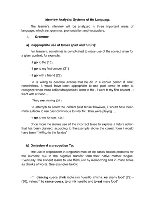 Interview Analysis: Systems of the Language.
The learner’s interview will be analyzed in three important areas of
language, which are: grammar, pronunciation and vocabulary.
1.

Grammar:

a) Inappropriate use of tenses (past and future):
For learners, sometimes is complicated to make use of the correct tense for
a given context, for example:
- I go to the (18).
- I go to my first concert (21)
- I go with a friend (22).
He is willing to describe actions that he did in a certain period of time;
nonetheless, it would have been appropriate to use past tense in order to
recognize when those actions happened: I went to the - I went to my first concert - I
went with a friend…
- They are playing (24).
He attempts to select the correct past tense; however, it would have been
more suitable to use past continuous to refer to: They were playing …
-“I go to the fondas” (29)
Once more, he makes use of the incorrect tense to express a future action
that has been planned; according to the example above the correct form it would
have been “I will go to the fondas”

b) Omission of a preposition To:
The use of prepositions in English in most of the cases creates problems for
the learners; due to the negative transfer form their native mother tongue.
Eventually, the student learns to use them just by memorizing and in many times
as chunks of words. See examples below:

- “…dancing cueca drink mote con huesillo chicha. eat many food” (29) (30), instead “ to dance cueca, to drink huesillo and to eat many food”

 