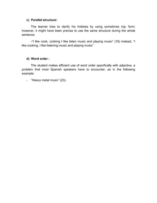 c) Parallel structure:
The learner tries to clarify his hobbies by using sometimes ing- form;
however, it might have been precise to use the same structure during the whole
sentence.
-“I like cook, cooking I like listen music and playing music” (16) instead, “I
like cooking, I like listening music and playing music”

d) Word order :
The student makes efficient use of word order specifically with adjective, a
problem that most Spanish speakers have to encounter, as in the following
example:
-

“Heavy metal music” (23).

 