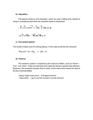 b) Intonation:
The learner tends to omit intonation, which he uses a falling tone instead of
rising it, considering that there are important ideas to emphasize:
- /ðɪ s sɒ ŋ (em) ɪ z ˈ
verɪ əˈ
meɪ zɪ ŋ/

- /wʌ n əv maɪ ˈfe vərɪ ts sɒ ŋ/
ɪ

c) Connected speech:
The student makes use of a linking feature, in this case would be the Linking R:
-

“they are” / naɪ t ðeɪ ʌ rˈple ɪ ŋ/.
ɪ

d) Fluency:
The student’s speech is impaired by the overuse of fillers, such as “ehmm” –
“mm” and “amm”, these are elements that make the leaner’s speech less effective.
Moreover, the excessive pauses that he does, at the same time makes the idea to
be less understandable.
-

“Heavy metal music emm... of England emmm”.
“ when ehhh… I go to my first concert in my life ehmmm”

 