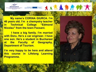 My name’s CORINA GIURCA. I’m
      My name’s CORINA GIURCA. I’m
46 years old. I’m a chemystry teacher
 46 years old. I’m a chemystry teacher
in
 in Technical
      Technical College
                   College “Edmond
                             “Edmond
Nicolau” from the town Focsani.
 Nicolau” from the town Focsani.
     II have a big family. I’m married
        have a big family. I’m married
with Doru. He’s a car engineer. II have
with Doru. He’s a car engineer. have
one son. He’s a student in Bucharest
one son. He’s a student in Bucharest
at the Faculty of Geography,
at the Faculty of Geography,
Department of Tourism.
Department of Tourism.
I’m very happy to be here and attend
 I’m very happy to be here and attend
this course in Lifelong Learning
 this course in Lifelong Learning
Programme.
 Programme.
 