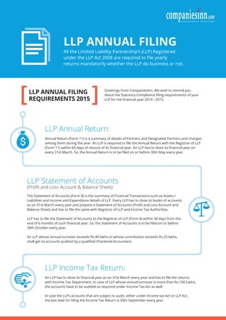 [ ]LLP ANNUAL FILING
REQUIREMENTS 2015
LLP ANNUAL FILING
All the Limited Liability Partnership’s (LLP) Registered
under the LLP Act 2008 are required to ﬁle yearly
returns mandatorily whether the LLP do business or not.
LLP Annual Return:
Annual Return (Form 11) is a summary of details of Partners and Designated Partners and changes
among them during the year. An LLP is required to ﬁle the Annual Return with the Registrar of LLP
(Form 11) within 60 days of closure of its ﬁnancial year. An LLP has to close its ﬁnancial year on
every 31st March. So, the Annual Return is to be ﬁled on or before 30th May every year.
LLP Income Tax Return:
An LLP has to close its ﬁnancial year as on 31st March every year and has to ﬁle the returns
with Income Tax Department. In case of LLP whose annual turnover is more than Rs.100 Lakhs,
the accounts have to be audited as required under Income Tax Act as well.
In case the LLPs accounts that are subject to audit, either under Income tax Act or LLP Act,
the last date for ﬁling the Income Tax Return is 30th September every year.
LLP Statement of Accounts
(Proﬁt and Loss Account & Balance Sheet):
The Statement of Accounts (Form 8) is the summary of Financial Transactions such as Assets /
Liabilities and Income and Expenditure details of LLP. Every LLP has to close its books of accounts
as on 31st March every year and prepare a Statement of Accounts (Proﬁt and Loss Account and
Balance Sheet) and has to ﬁle the same with Registrar of LLP and Income Tax Authorities.
LLP has to ﬁle the Statement of Accounts to the Registrar of LLP (Form 8) within 30 days from the
end of 6 months of such ﬁnancial year. So, the statement of Accounts is to be ﬁled on or before
30th October every year.
An LLP whose annual turnover exceeds Rs.40 lakhs or whose contribution exceeds Rs.25 lakhs,
shall get its accounts audited by a qualiﬁed Chartered Accountant.
Greetings from CompaniesInn. We wish to remind you
about the Statutory Compliance ﬁling requirements of your
LLP for the ﬁnancial year 2014 - 2015.
 
