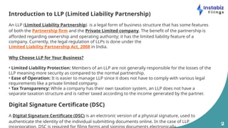 2
Introduction to LLP (Limited Liability Partnership)
An LLP (Limited Liability Partnership) is a legal form of business structure that has some features
of both the Partnership firm and the Private Limited company. The benefit of the partnership is
afforded regarding ownership and operating authority; it has the limited liability feature of a
company. Currently, the legal regulation of LLPs is done under the
Limited Liability Partnership Act, 2008 in India.
Why Choose LLP for Your Business?
• Limited Liability Protection: Members of an LLP are not generally responsible for the losses of the
LLP meaning more security as compared to the normal partnership.
• Ease of Operation: It is easier to manage LLP since it does not have to comply with various legal
requirements like a private limited company.
• Tax Transparency: While a company has their own taxation system, an LLP does not have a
separate taxation structure and is rather taxed according to the income generated by the partner.
Digital Signature Certificate (DSC)
A Digital Signature Certificate (DSC) is an electronic version of a physical signature, used to
authenticate the identity of the individual submitting documents online. In the case of LLP
 