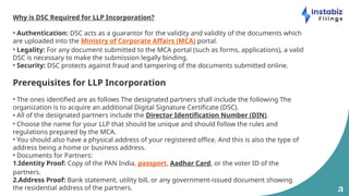 3
Why is DSC Required for LLP Incorporation?
• Authentication: DSC acts as a guarantor for the validity and validity of the documents which
are uploaded into the Ministry of Corporate Affairs (MCA) portal.
• Legality: For any document submitted to the MCA portal (such as forms, applications), a valid
DSC is necessary to make the submission legally binding.
• Security: DSC protects against fraud and tampering of the documents submitted online.
Prerequisites for LLP Incorporation
• The ones identified are as follows The designated partners shall include the following The
organization is to acquire an additional Digital Signature Certificate (DSC).
• All of the designated partners include the Director Identification Number (DIN).
• Choose the name for your LLP that should be unique and should follow the rules and
regulations prepared by the MCA.
• You should also have a physical address of your registered office. And this is also the type of
address being a home or business address.
• Documents for Partners:
1.Identity Proof: Copy of the PAN India, passport, Aadhar Card, or the voter ID of the
partners.
2.Address Proof: Bank statement, utility bill, or any government-issued document showing
the residential address of the partners.
 