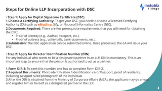 4
Steps for Online LLP Incorporation with DSC
• Step 1: Apply for Digital Signature Certificate (DSC)
1.Choose a Certifying Authority: To get your DSC, you need to choose a licensed Certifying
Authority (CA) such as eMudhra, Sify, or National Informatics Centre (NIC).
2.Documents Required: There are few prerequisite requirements that you will need for obtaining
the DSC:
• Proof of identity (e.g., Aadhar, Passport, etc.).
• Proof of address (e.g., utility bills, bank statements, etc.).
3.Submission: The DSC application can be submitted online. Once processed, the CA will issue your
DSC.
• Step 2: Apply for Director Identification Number (DIN)
For any individual who wants to be a designated partner in an LLP, DIN is mandatory. This is an
important step to ensure that the person is authorized to act as a partner.
1.Form DIR-3: To seek this number, one has to complete Form DIR-3.
2.Required Documents: Photo identification / identification card/ Passport, proof of residents,
including passport sized photograph of the individual.
3.After the DIN is obtained from the Ministry of Corporate Affairs (MCA), the applicant may go ahead
and register him or herself as a designated partner in the LLP.
 