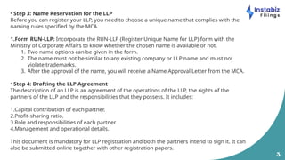 5
• Step 3: Name Reservation for the LLP
Before you can register your LLP, you need to choose a unique name that complies with the
naming rules specified by the MCA.
1.Form RUN-LLP: Incorporate the RUN-LLP (Register Unique Name for LLP) form with the
Ministry of Corporate Affairs to know whether the chosen name is available or not.
1. Two name options can be given in the form.
2. The name must not be similar to any existing company or LLP name and must not
violate trademarks.
3. After the approval of the name, you will receive a Name Approval Letter from the MCA.
• Step 4: Drafting the LLP Agreement
The description of an LLP is an agreement of the operations of the LLP, the rights of the
partners of the LLP and the responsibilities that they possess. It includes:
1.Capital contribution of each partner.
2.Profit-sharing ratio.
3.Role and responsibilities of each partner.
4.Management and operational details.
This document is mandatory for LLP registration and both the partners intend to sign it. It can
also be submitted online together with other registration papers.
 