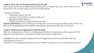6
• Step 5: Fill in the LLP Incorporation Form (FiLLiP)
After obtaining the name approval and drafting the LLP Agreement, you need to fill out Form
FiLLiP (Form for Incorporation of LLP) on the MCA Portal.
1.Details to Provide:
• Proposed name of the LLP.
• Partners' details (Name, Address, DIN, etc.).
• Registered office address.
• Capital contribution and profit-sharing ratio.
2.Form Submission: Online submission of the form is done through the MCA online portal. The
DSC of the designated partners will be mandatorily signed electronically on this form.
• Step 6: Filing the LLP Agreement with the MCA
After the incorporation of LLP, it is mandatory to file the LLP Agreement within a period of 30
days from the date when it has been formed. This is done using Form 3.
1.Form 3: This form contains details of the LLP Agreement, and it must be filed after the
incorporation of the LLP.
2.The DSC of the designated partners is also needed to sign this form in the electronic format.
 