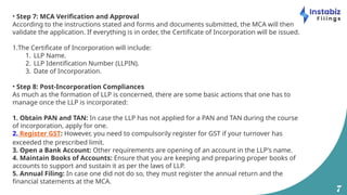 7
• Step 7: MCA Verification and Approval
According to the instructions stated and forms and documents submitted, the MCA will then
validate the application. If everything is in order, the Certificate of Incorporation will be issued.
1.The Certificate of Incorporation will include:
1. LLP Name.
2. LLP Identification Number (LLPIN).
3. Date of Incorporation.
• Step 8: Post-Incorporation Compliances
As much as the formation of LLP is concerned, there are some basic actions that one has to
manage once the LLP is incorporated:
1. Obtain PAN and TAN: In case the LLP has not applied for a PAN and TAN during the course
of incorporation, apply for one.
2. Register GST: However, you need to compulsorily register for GST if your turnover has
exceeded the prescribed limit.
3. Open a Bank Account: Other requirements are opening of an account in the LLP's name.
4. Maintain Books of Accounts: Ensure that you are keeping and preparing proper books of
accounts to support and sustain it as per the laws of LLP.
5. Annual Filing: In case one did not do so, they must register the annual return and the
financial statements at the MCA.
 