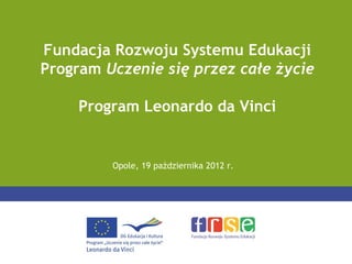 Fundacja Rozwoju Systemu Edukacji
Program Uczenie się przez całe życie

     Program Leonardo da Vinci


         Opole, 19 października 2012 r.
 