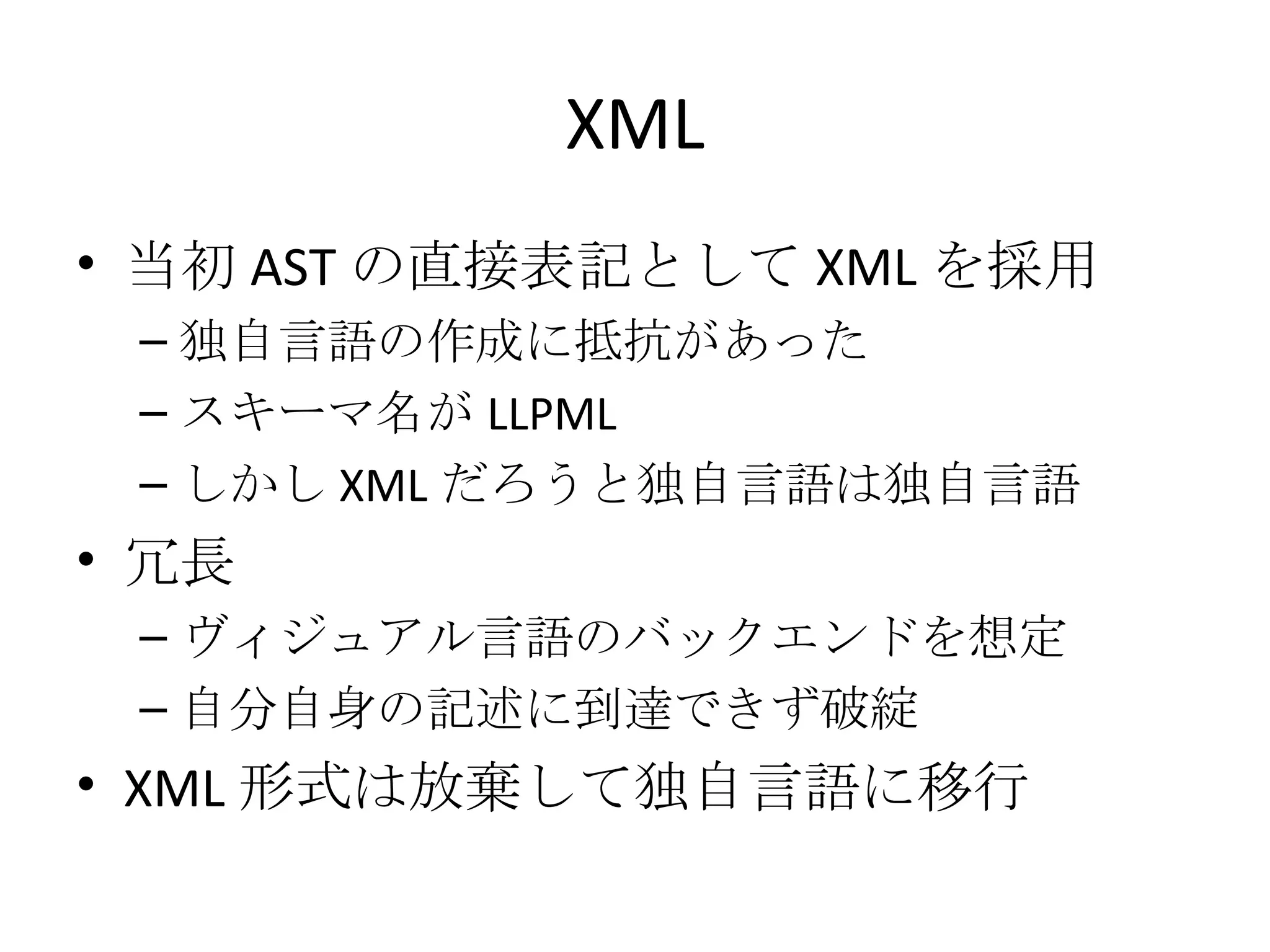 XML 当初 AST の直接表記として XML を採用 独自言語の作成に抵抗があった スキーマ名が LLPML しかし XML だろうと独自言語は独自言語 冗長 ヴィジュアル言語のバックエンドを想定 自分自身の記述に到達できず破綻 XML 形式は放棄して独自言語に移行 