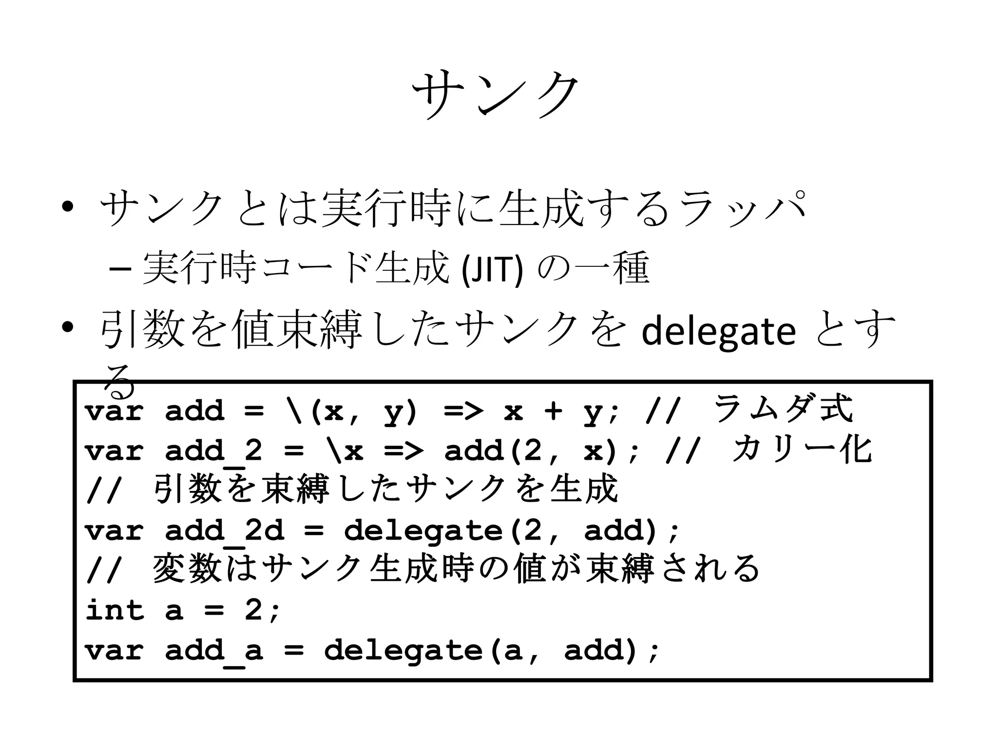 サンク サンクとは実行時に生成するラッパ 実行時コード生成 (JIT) の一種 引数を値束縛したサンクを delegate とする var add = \(x, y) => x + y; //  ラムダ式 var add_2 = \x => add(2, x); //  カリー化 //  引数を束縛したサンクを生成 var add_2d = delegate(2, add); //  変数はサンク生成時の値が束縛される int a = 2; var add_a = delegate(a, add); 