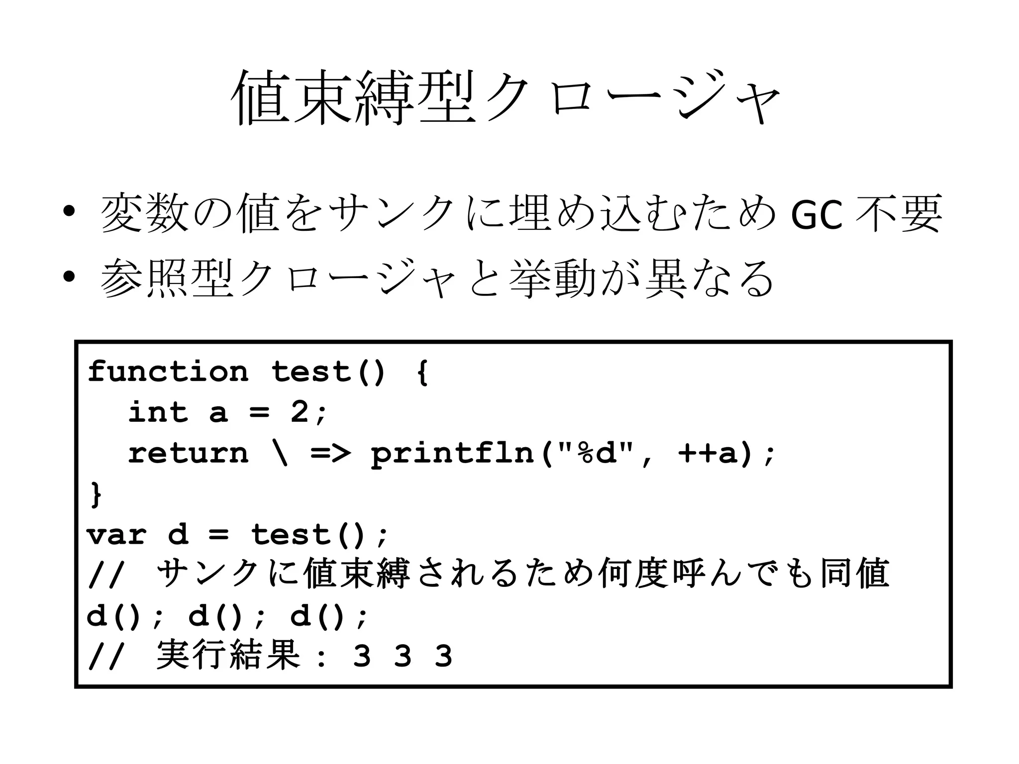 値束縛型クロージャ 変数の値をサンクに埋め込むため GC 不要 参照型クロージャと挙動が異なる function test() { int a = 2; return \ => printfln("%d", ++a); } var d = test(); //  サンクに値束縛されるため何度呼んでも同値 d(); d(); d(); //  実行結果 : 3 3 3 