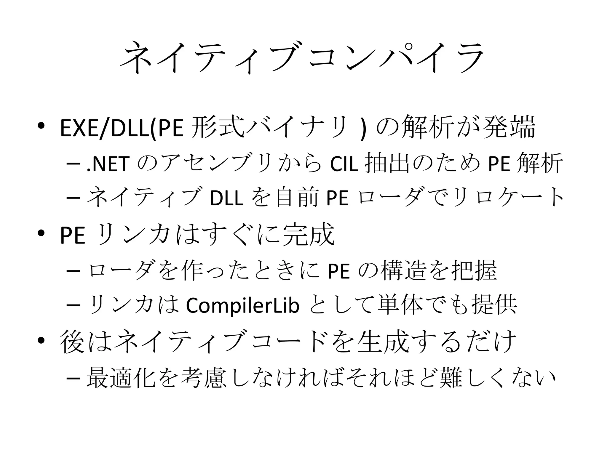 ネイティブコンパイラ EXE/DLL(PE 形式バイナリ ) の解析が発端 .NET のアセンブリから CIL 抽出のため PE 解析 ネイティブ DLL を自前 PE ローダでリロケート PE リンカはすぐに完成 ローダを作ったときに PE の構造を把握 リンカは CompilerLib として単体でも提供 後はネイティブコードを生成するだけ 最適化を考慮しなければそれほど難しくない 