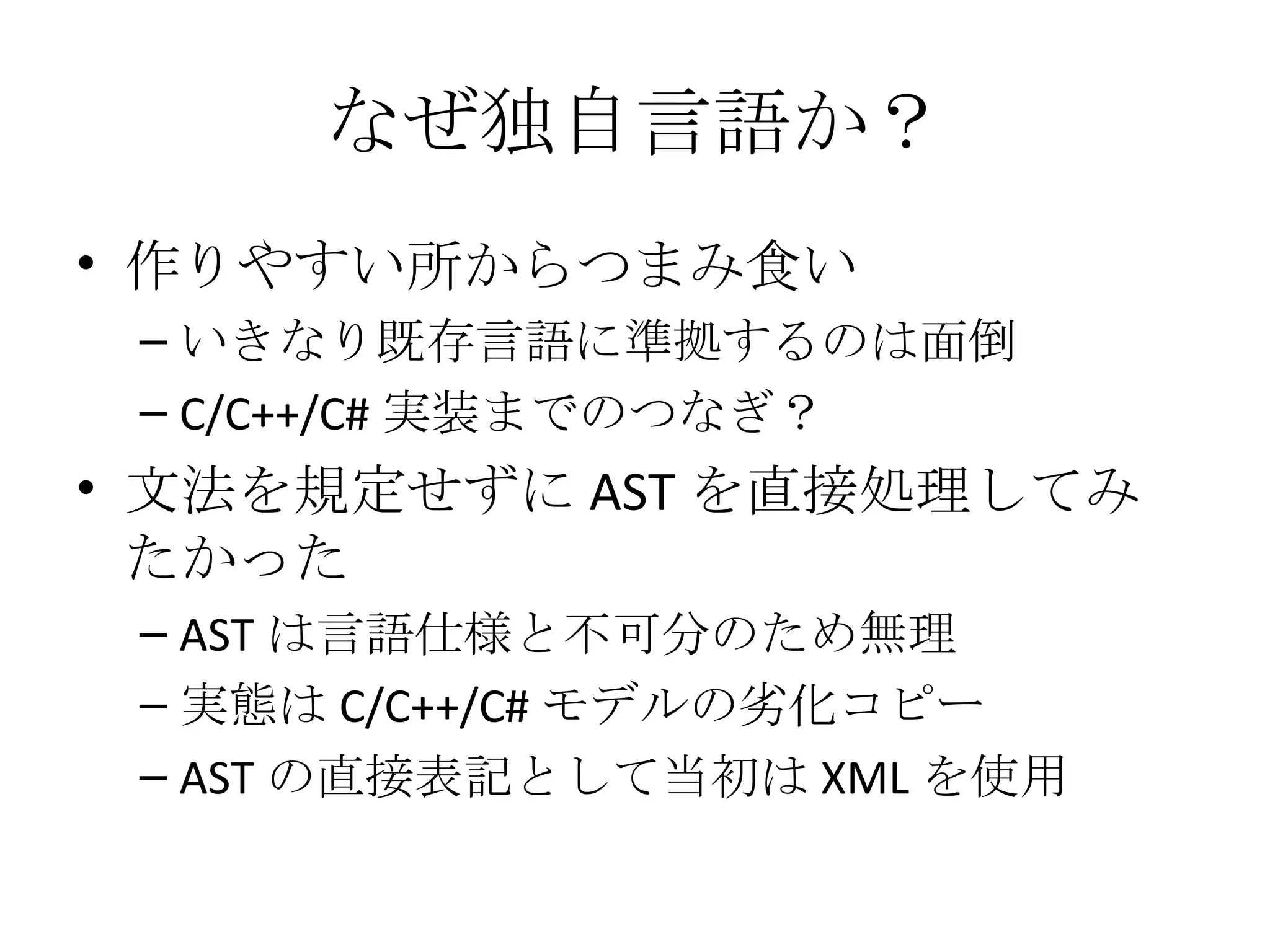 なぜ独自言語か？ 作りやすい所からつまみ食い いきなり既存言語に準拠するのは面倒 C/C++/C# 実装までのつなぎ？ 文法を規定せずに AST を直接処理してみたかった AST は言語仕様と不可分のため無理 実態は C/C++/C# モデルの劣化コピー AST の直接表記として当初は XML を使用 