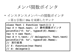 メンバ関数ポインタ インスタンスメンバへの関数ポインタ 第 1 引数に this を束縛したサンク class Test { function test(){} } var f = Test.test; //  静的関数ポインタ printfln("f: %s", typeof(f).Name); var t = new Test; var d = t.test; // delegate(t, Test.test) printfln("d: %s", typeof(d).Name); //  実行結果 // f: function(var:Test) // d: delegate() 