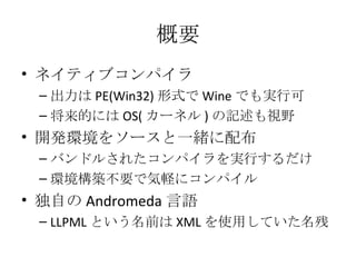 概要 ネイティブコンパイラ 出力は PE(Win32) 形式で Wine でも実行可 将来的には OS( カーネル ) の記述も視野 開発環境をソースと一緒に配布 バンドルされたコンパイラを実行するだけ 環境構築不要で気軽にコンパイル 独自の Andromeda 言語 LLPML という名前は XML を使用していた名残 