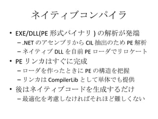 ネイティブコンパイラ EXE/DLL(PE 形式バイナリ ) の解析が発端 .NET のアセンブリから CIL 抽出のため PE 解析 ネイティブ DLL を自前 PE ローダでリロケート PE リンカはすぐに完成 ローダを作ったときに PE の構造を把握 リンカは CompilerLib として単体でも提供 後はネイティブコードを生成するだけ 最適化を考慮しなければそれほど難しくない 