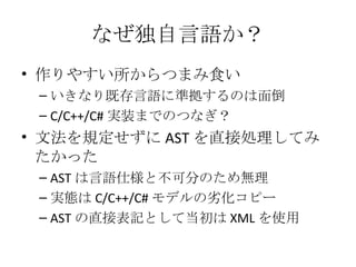 なぜ独自言語か？ 作りやすい所からつまみ食い いきなり既存言語に準拠するのは面倒 C/C++/C# 実装までのつなぎ？ 文法を規定せずに AST を直接処理してみたかった AST は言語仕様と不可分のため無理 実態は C/C++/C# モデルの劣化コピー AST の直接表記として当初は XML を使用 