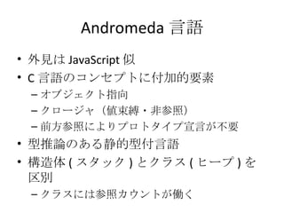 Andromeda 言語 外見は JavaScript 似 C 言語のコンセプトに付加的要素 オブジェクト指向 クロージャ（値束縛・非参照） 前方参照によりプロトタイプ宣言が不要 型推論のある静的型付言語 構造体 ( スタック ) とクラス ( ヒープ ) を区別 クラスには参照カウントが働く 