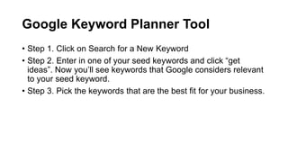 Google Keyword Planner Tool
• Step 1. Click on Search for a New Keyword
• Step 2. Enter in one of your seed keywords and c...
