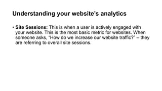 Understanding your website’s analytics
• Site Sessions: This is when a user is actively engaged with your
website. This is...