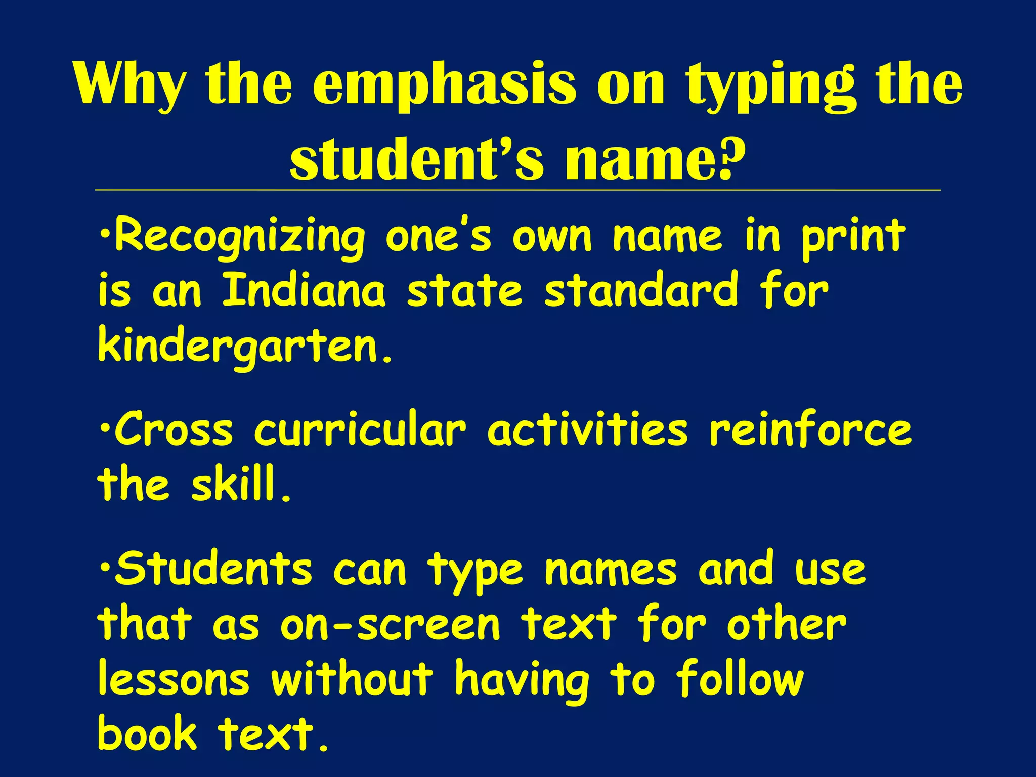 Why the emphasis on typing the student’s name? Recognizing one’s own name in print is an Indiana state standard for kindergarten. Cross curricular activities reinforce the skill. Students can type names and use that as on-screen text for other lessons without having to follow book text. 