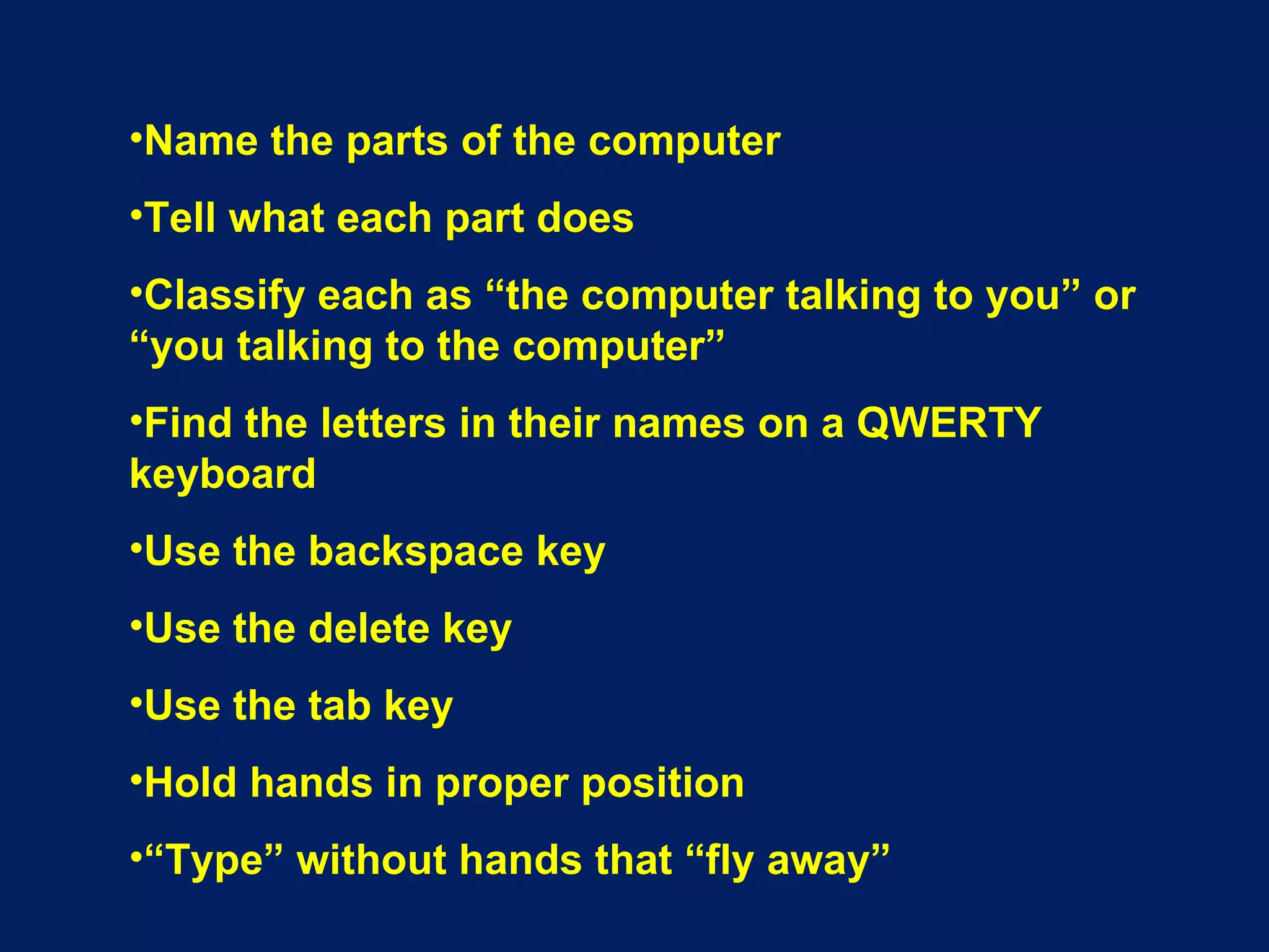 Name the parts of the computer Tell what each part does Classify each as “the computer talking to you” or “you talking to the computer” Find the letters in their names on a QWERTY keyboard Use the backspace key Use the delete key Use the tab key Hold hands in proper position “ Type” without hands that “fly away” 