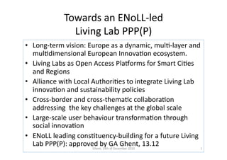 Towards	
  an	
  ENoLL-­‐led	
  
                     Living	
  Lab	
  PPP(P)	
  
•  Long-­‐term	
  vision:	
  Europe	
  as	
  a	
  dynamic,	
  mul?-­‐layer	
  and	
  
   mul?dimensional	
  European	
  Innova?on	
  ecosystem.	
  
•  Living	
  Labs	
  as	
  Open	
  Access	
  PlaDorms	
  for	
  Smart	
  Ci?es	
  
   and	
  Regions	
  
•  Alliance	
  with	
  Local	
  Authori?es	
  to	
  integrate	
  Living	
  Lab	
  
   innova?on	
  and	
  sustainability	
  policies	
  
•  Cross-­‐border	
  and	
  cross-­‐thema?c	
  collabora?on	
  
   addressing	
  	
  the	
  key	
  challenges	
  at	
  the	
  global	
  scale	
  
•  Large-­‐scale	
  user	
  behaviour	
  transforma?on	
  through	
  
   social	
  innova?on	
  
•  ENoLL	
  leading	
  cons?tuency-­‐building	
  for	
  a	
  future	
  Living	
  
   Lab	
  PPP(P):	
  approved	
  b1y	
  GDecember	
  2010	
   13.12	
  
                                  Ghent,	
   4th	
  of	
  
                                                           A	
  Ghent,	
           1	
  
 