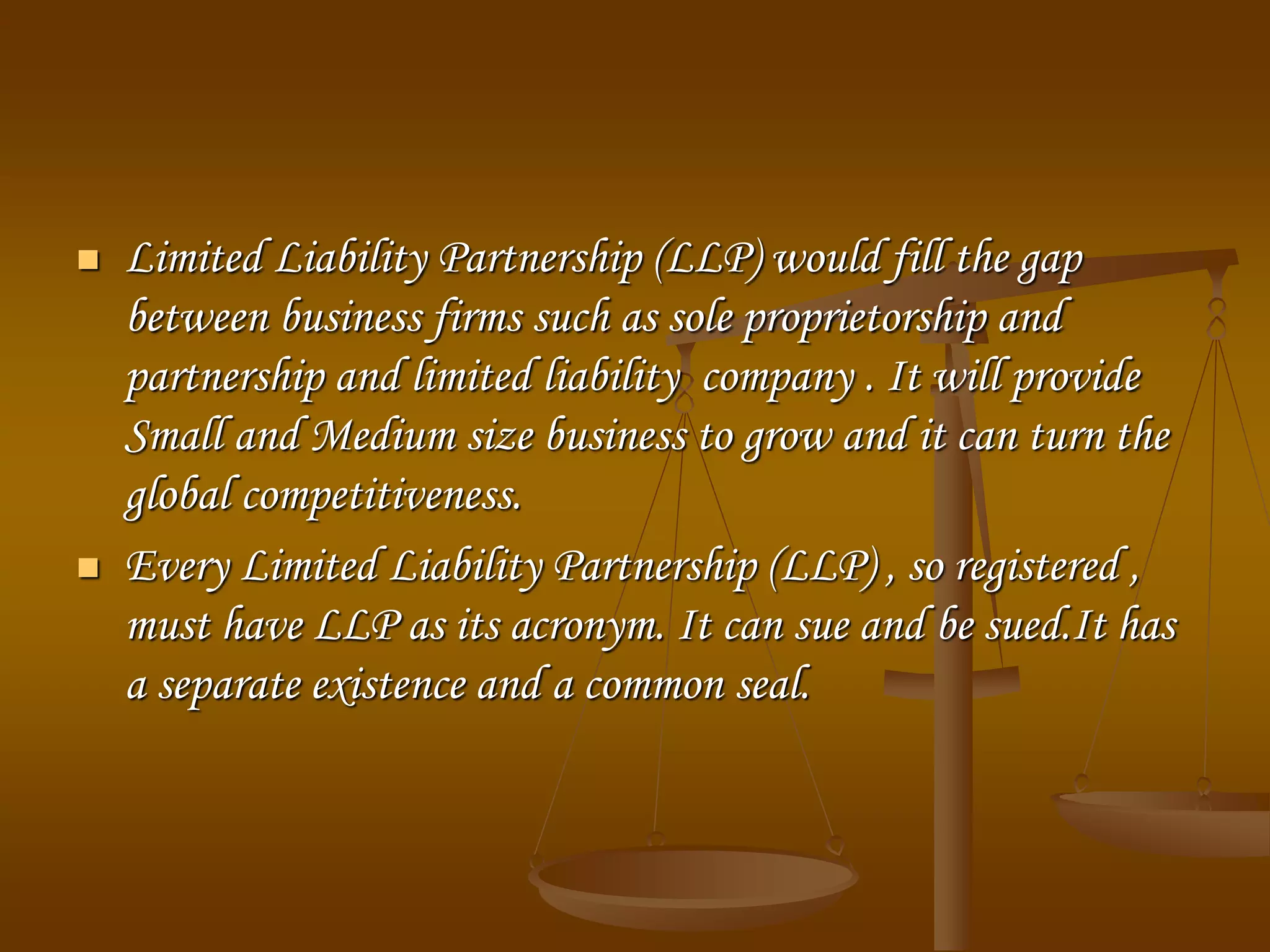  Limited Liability Partnership (LLP) would fill the gap
between business firms such as sole proprietorship and
partnership and limited liability company . It will provide
Small and Medium size business to grow and it can turn the
global competitiveness.
 Every Limited Liability Partnership (LLP) , so registered ,
must have LLP as its acronym. It can sue and be sued.It has
a separate existence and a common seal.
 