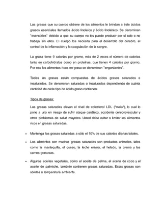 Las grasas que su cuerpo obtiene de los alimentos le brindan a éste ácidos
grasos esenciales llamados ácido linoleico y ácido linolénico. Se denominan
"esenciales" debido a que su cuerpo no los puede producir por sí solo o no
trabaja sin ellos. El cuerpo los necesita para el desarrollo del cerebro, el
control de la inflamación y la coagulación de la sangre.
La grasa tiene 9 calorías por gramo, más de 2 veces el número de calorías
tanto en carbohidratos como en proteínas, que tienen 4 calorías por gramo.
Por eso los alimentos ricos en grasa se denominan "engordantes".
Todas las grasas están compuestas de ácidos grasos saturados e
insaturados. Se denominan saturadas o insaturadas dependiendo de cuánta
cantidad de cada tipo de ácido graso contienen.
Tipos de grasas:
Las grasas saturadas elevan el nivel de colesterol LDL ("malo"), lo cual lo
pone a uno en riesgo de sufrir ataque cardíaco, accidente cerebrovascular y
otros problemas de salud mayores. Usted debe evitar o limitar los alimentos
ricos en grasas saturadas.
 Mantenga las grasas saturadas a sólo el 10% de sus calorías diarias totales.
 Los alimentos con muchas grasas saturadas son productos animales, tales
como la mantequilla, el queso, la leche entera, el helado, la crema y las
carnes grasosas.
 Algunos aceites vegetales, como el aceite de palma, el aceite de coco y el
aceite de palmiche, también contienen grasas saturadas. Estas grasas son
sólidas a temperatura ambiente.
 