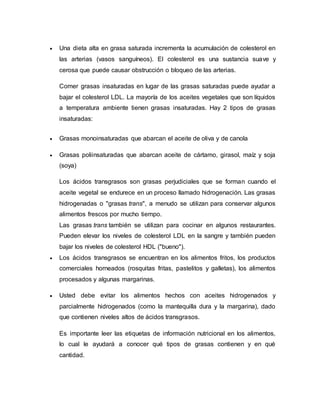  Una dieta alta en grasa saturada incrementa la acumulación de colesterol en
las arterias (vasos sanguíneos). El colesterol es una sustancia suave y
cerosa que puede causar obstrucción o bloqueo de las arterias.
Comer grasas insaturadas en lugar de las grasas saturadas puede ayudar a
bajar el colesterol LDL. La mayoría de los aceites vegetales que son líquidos
a temperatura ambiente tienen grasas insaturadas. Hay 2 tipos de grasas
insaturadas:
 Grasas monoinsaturadas que abarcan el aceite de oliva y de canola
 Grasas poliinsaturadas que abarcan aceite de cártamo, girasol, maíz y soja
(soya)
Los ácidos transgrasos son grasas perjudiciales que se forman cuando el
aceite vegetal se endurece en un proceso llamado hidrogenación. Las grasas
hidrogenadas o "grasas trans", a menudo se utilizan para conservar algunos
alimentos frescos por mucho tiempo.
Las grasas trans también se utilizan para cocinar en algunos restaurantes.
Pueden elevar los niveles de colesterol LDL en la sangre y también pueden
bajar los niveles de colesterol HDL ("bueno").
 Los ácidos transgrasos se encuentran en los alimentos fritos, los productos
comerciales horneados (rosquitas fritas, pastelitos y galletas), los alimentos
procesados y algunas margarinas.
 Usted debe evitar los alimentos hechos con aceites hidrogenados y
parcialmente hidrogenados (como la mantequilla dura y la margarina), dado
que contienen niveles altos de ácidos transgrasos.
Es importante leer las etiquetas de información nutricional en los alimentos,
lo cual le ayudará a conocer qué tipos de grasas contienen y en qué
cantidad.
 