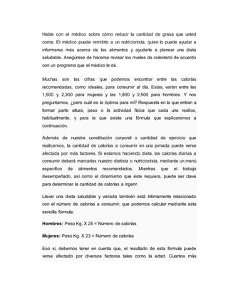 Hable con el médico sobre cómo reducir la cantidad de grasa que usted
come. El médico puede remitirlo a un nutricionista, quien lo puede ayudar a
informarse más acerca de los alimentos y ayudarle a planear una dieta
saludable. Asegúrese de hacerse revisar los niveles de colesterol de acuerdo
con un programa que el médico le dé.
Muchas son las cifras que podemos encontrar entre las calorías
recomendadas, como ideales, para consumir al día. Estas, varían entre las
1,500 y 2,300 para mujeres y las 1,800 y 2,500 para hombres. Y nos
preguntamos, ¿pero cuál es la óptima para mí? Respuesta en la que entran a
formar parte altura, peso o la actividad física que cada uno realice,
habitualmente, y para la que existe una fórmula que explicaremos a
continuación.
Además de nuestra constitución corporal o cantidad de ejercicio que
realicemos, la cantidad de calorías a consumir en una jornada puede verse
afectada por más factores. Si estamos haciendo dieta, las calorías diarias a
consumir deberá marcarlas nuestro dietista o nutricionista, mediante un menú
específico de alimentos recomendados. Mientras que el trabajo
desempeñado, así como el dinamismo que éste requiera, puede ser clave
para determinar la cantidad de calorías a ingerir.
Llevar una dieta saludable y variada también está íntimamente relacionado
con el número de calorías a consumir, que podemos calcular mediante esta
sencilla fórmula:
Hombres: Peso Kg. X 25 = Número de calorías
Mujeres: Peso Kg. X 23 = Número de calorías
Eso sí, debemos tener en cuenta que, el resultado de esta fórmula puede
verse afectado por diversos factores tales como la edad. Cuantos más
 
