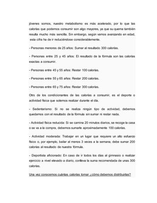 jóvenes somos, nuestro metabolismo es más acelerado, por lo que las
calorías que podemos consumir son algo mayores, ya que su quema también
resulta mucho más sencilla. Sin embargo, según vamos avanzando en edad,
esta cifra ha de ir reduciéndose considerablemente.
- Personas menores de 25 años: Sumar al resultado 300 calorías.
- Personas entre 25 y 45 años: El resultado de la fórmula son las calorías
exactas a consumir.
- Personas entre 45 y 55 años: Restar 100 calorías.
- Personas entre 55 y 65 años: Restar 200 calorías.
- Personas entre 65 y 75 años: Restar 300 calorías.
Otro de los condicionantes de las calorías a consumir, es el deporte o
actividad física que solemos realizar durante el día.
- Sedentarismo: Si no se realiza ningún tipo de actividad, debemos
quedarnos con el resultado de la fórmula sin sumar ni restar nada.
- Actividad física reducida: Si se camina 20 minutos diarios, se recoge la casa
o se va a la compra, debemos sumarle aproximadamente 100 calorías.
- Actividad moderada: Trabajar en un lugar que requiere un alto esfuerzo
físico o, por ejemplo, bailar al menos 3 veces a la semana, debe sumar 200
calorías al resultado de nuestra fórmula.
- Deportista aficionado: En caso de ir todos los días al gimnasio o realizar
ejercicio a nivel elevado a diario, conlleva la suma recomendada de unas 300
calorías.
Una vez conocemos cuántas calorías tomar ¿cómo debemos distribuirlas?
 