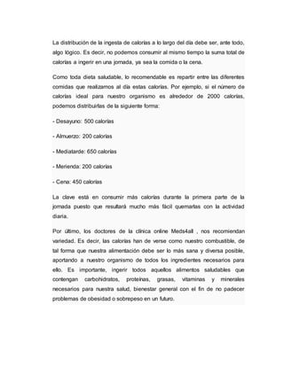 La distribución de la ingesta de calorías a lo largo del día debe ser, ante todo,
algo lógico. Es decir, no podemos consumir al mismo tiempo la suma total de
calorías a ingerir en una jornada, ya sea la comida o la cena.
Como toda dieta saludable, lo recomendable es repartir entre las diferentes
comidas que realizamos al día estas calorías. Por ejemplo, si el número de
calorías ideal para nuestro organismo es alrededor de 2000 calorías,
podemos distribuirlas de la siguiente forma:
- Desayuno: 500 calorías
- Almuerzo: 200 calorías
- Mediatarde: 650 calorías
- Merienda: 200 calorías
- Cena: 450 calorías
La clave está en consumir más calorías durante la primera parte de la
jornada puesto que resultará mucho más fácil quemarlas con la actividad
diaria.
Por último, los doctores de la clínica online Meds4all , nos recomiendan
variedad. Es decir, las calorías han de verse como nuestro combustible, de
tal forma que nuestra alimentación debe ser lo más sana y diversa posible,
aportando a nuestro organismo de todos los ingredientes necesarios para
ello. Es importante, ingerir todos aquellos alimentos saludables que
contengan carbohidratos, proteínas, grasas, vitaminas y minerales
necesarios para nuestra salud, bienestar general con el fin de no padecer
problemas de obesidad o sobrepeso en un futuro.
 