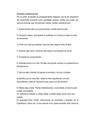 Acciones y calidad de vida
Por su parte, el experto en psicología Martín Seligman, uno de los impulsores
del movimiento conocido como psicología positiva, señala que existe una
serie de acciones que nos permiten mejorar nuestra calidad de vida:
1. Dedica tiempo sólo a tus pensamientos; medita todos los días
2. Conoce tu interior: esto levanta la confianza en ti mismo y mejora tu toma
de decisiones
3. Ponte una meta que alcanzar todos los días; deja la rutina de lado
4. Aprende algo nuevo: todos los días tienes la oportunidad de crecer
5. Comparte tus conocimientos
6. Dedícale tiempo a un niño. De ellos se aprende siempre, su perspectiva es
enriquecedora
7. Sal a la calle y disfruta de paseos al aire libre; ir al cine o al teatro
8. Identifica qué te hace feliz: desde lo más insignificante a lo más
trascendental y trata de incorporar esas cosas a tu día cotidiano
9. Planea algo y hazlo. Piensa detenidamente y concéntrate al máximo para
cumplir ese proyecto
10. Aprende a controlar tu estrés. Inhala y exhala tantas veces como sea
posible
El psiquiatra Víctor Frankl, sobreviviente de Auschwitz y fundador de la
Logoterapia, decía que “a una persona se le puede arrebatar todo menos la
 