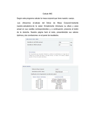 Calculo IMC
Según este programa calcula la masa corporal que tiene nuestro cuerpo.
Les ofrecemos el cálculo del Índice de Masa Corporal mediante
nuestra calculadora de la salud. Simplemente introduzca su altura y peso
actual en sus casillas correspondientes y, a continuación, presione el botón
de la derecha. Nuestra página hará el resto, presentándole sus valores
óptimos y las conclusiones en el panel de resultados.
 