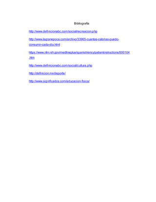 Bibliografía
http://www.definicionabc.com/social/recreacion.php
http://www.lagranepoca.com/archivo/33965-cuantas-calorias-puedo-
consumir-cada-dia.html
https://www.nlm.nih.gov/medlineplus/spanish/ency/patientinstructions/000104
.htm
http://www.definicionabc.com/social/cultura.php
http://definicion.mx/deporte/
http://www.significados.com/educacion-fisica/
 