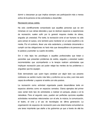 dormir o descansar ya que implica siempre una participación más o menos
activa de la persona en las actividades a desarrollar.
Recreación versus estrés:
Ha sido científicamente comprobado que aquellas personas que se ven
inmersas en sus rutinas laborales y que no dedican espacios a experiencias
de recreación, suelen sufrir por lo general mayores niveles de stress,
angustia y/o ansiedad. Por tanto, la recreación sirve al ser humano no sólo
para activar el cuerpo, sino también para mantener en un sano equilibrio a la
mente. Por el contrario, llevar una vida sedentaria y orientada únicamente a
cumplir con las obligaciones no hará más que desequilibrar a la persona que
lo padece y aumentar su cuadro de estrés.
Sin ir más lejos los psicólogos o aquellos profesionales que tratan a
pacientes que presentan problemas de estrés, angustia y ansiedad suelen
recomendarles que acompañando a la terapia realicen actividades que
impliquen recreación para así poder relajar las mentes de los problemas o
angustias que los aquejan.
Está demostrado que quien logra canalizar por algún lado sus pesares
cotidianos se sentirá mucho más feliz y conforme con su vida y aún más será
capaz de enfrentar y superar el estrés con otra postura.
La recreación como actividad organizada puede desarrollarse tanto en
espacios abiertos como en espacios cerrados. Claros ejemplos del primer
caso serían todo tipo de actividades a realizar en parques, plazas o en la
naturaleza. Para el segundo caso, pueden ser perfectas opciones aquellas
actividades recreativas relacionadas con el arte, la música, la comunicación,
el teatro, el cine y el uso de tecnologías de última generación. La
organización de espacios de recreación para una determinada comunidad es
una tarea importante que atañe a los gobiernos ya que a través de ella los
 