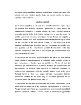 individuos pueden establecer lazos de contacto y de pertenencia mucho más
sólidos, así como también pueden bajar los niveles sociales de stress,
violencia e individualismo.
¿Qué es deporte?
Se denomina deporte a la actividad física pautada conforme a reglas y que
se practica con finalidad recreativa, profesional o como medio de
mejoramiento de la salud. El deporte descrito bajo estas circunstancias tiene
un amplio historial dentro de la historia humana. Con el paso del tiempo ha
sufrido variaciones menores, creándose nuevas formas de deporte y
dejándose de lado otras. Con frecuencia el deporte se práctica bajo la forma
de una competencia. En este tipo de orientación, pude distinguirse entre
aquellas manifestaciones deportivas que son individuales de aquellas que
son grupales. Así, las competencias pueden desempeñarse entre dos
personas compitiendo entre ellas, o dos equipos que compiten entre ellos
pero internamente cooperan.
El deporte ya era practicado en la antigüedad. En efecto, en este sentido
puede mostrarse las prácticas que se realizaban en las ciudades griegas y
que involucraban a distintos tipos de actividades. Tal era el nivel de
relevancia que se le concedía a la práctica deportiva que se organizaron en
ese momento los primeros juegos olímpicos. En este caso, constituían un
certamen que involucraba a distintas ciudades estado y que tenían como
finalidad honrar a Zeus. Los juegos olímpicos involucraban distintas
actividades, muchas de las cuales hoy se encuentran presentes en los
modernos juegos que heredaron esta tradición.
El deporte es recomendado enormemente por distintos profesionales de la
salud como consecuencia de los beneficios que acarrea en el organismo.
Así, por ejemplo es un factor que reduce de forma considerable la posibilidad
de tener problemas cardíacos. Además, mejora el tono muscular y por ende
 
