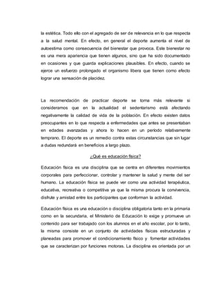 la estética. Todo ello con el agregado de ser de relevancia en lo que respecta
a la salud mental. En efecto, en general el deporte aumenta el nivel de
autoestima como consecuencia del bienestar que provoca. Este bienestar no
es una mera apariencia que tienen algunos, sino que ha sido documentado
en ocasiones y que guarda explicaciones plausibles. En efecto, cuando se
ejerce un esfuerzo prolongado el organismo libera que tienen como efecto
lograr una sensación de placidez.
La recomendación de practicar deporte se torna más relevante si
consideramos que en la actualidad el sedentarismo está afectando
negativamente la calidad de vida de la población. En efecto existen datos
preocupantes en lo que respecta a enfermedades que antes se presentaban
en edades avanzadas y ahora lo hacen en un período relativamente
temprano. El deporte es un remedio contra estas circunstancias que sin lugar
a dudas redundará en beneficios a largo plazo.
¿Qué es educación física?
Educación física es una disciplina que se centra en diferentes movimientos
corporales para perfeccionar, controlar y mantener la salud y mente del ser
humano. La educación física se puede ver como una actividad terapéutica,
educativa, recreativa o competitiva ya que la misma procura la convivencia,
disfrute y amistad entre los participantes que conforman la actividad.
Educación física es una educación o disciplina obligatoria tanto en la primaria
como en la secundaria, el Ministerio de Educación lo exige y promueve un
contenido para ser trabajado con los alumnos en el año escolar, por lo tanto,
la misma consiste en un conjunto de actividades físicas estructuradas y
planeadas para promover el condicionamiento físico y fomentar actividades
que se caracterizan por funciones motoras. La disciplina es orientada por un
 