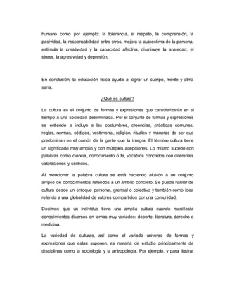 humano como por ejemplo: la tolerancia, el respeto, la comprensión, la
pasividad, la responsabilidad entre otros, mejora la autoestima de la persona,
estimula la creatividad y la capacidad afectiva, disminuye la ansiedad, el
stress, la agresividad y depresión.
En conclusión, la educación física ayuda a lograr un cuerpo, mente y alma
sana.
¿Qué es cultura?
La cultura es el conjunto de formas y expresiones que caracterizarán en el
tiempo a una sociedad determinada. Por el conjunto de formas y expresiones
se entiende e incluye a las costumbres, creencias, prácticas comunes,
reglas, normas, códigos, vestimenta, religión, rituales y maneras de ser que
predominan en el común de la gente que la integra. El término cultura tiene
un significado muy amplio y con múltiples acepciones. Lo mismo sucede con
palabras como ciencia, conocimiento o fe, vocablos concretos con diferentes
valoraciones y sentidos.
Al mencionar la palabra cultura se está haciendo alusión a un conjunto
amplio de conocimientos referidos a un ámbito concreto. Se puede hablar de
cultura desde un enfoque personal, gremial o colectivo y también como idea
referida a una globalidad de valores compartidos por una comunidad.
Decimos que un individuo tiene una amplia cultura cuando manifiesta
conocimientos diversos en temas muy variados: deporte, literatura, derecho o
medicina.
La variedad de culturas, así como el variado universo de formas y
expresiones que estas suponen, es materia de estudio principalmente de
disciplinas como la sociología y la antropología. Por ejemplo, y para ilustrar
 