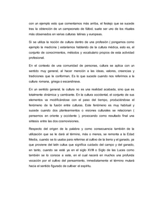 con un ejemplo esto que comentamos más arriba, el festejo que se sucede
tras la obtención de un campeonato de fútbol, suele ser uno de los rituales
más observados en varias culturas latinas y europeas.
Si se utiliza la noción de cultura dentro de una profesión ( pongamos como
ejemplo la medicina ) estaríamos hablando de la cultura médica, esto es, el
conjunto de conocimientos, métodos y vocabulario propios de esta actividad
profesional.
En el contexto de una comunidad de personas, cultura se aplica con un
sentido muy general, al hacer mención a las ideas, valores, creencias y
tradiciones que la conforman. Es lo que sucede cuando nos referimos a la
cultura romana, griega o escandinava.
En un sentido general, la cultura no es una realidad acabada, sino que es
totalmente dinámica y cambiante. En la cultura occidental, el conjunto de sus
elementos va modificándose con el paso del tiempo, produciéndose el
fenómeno de la fusión entre culturas. Este fenómeno es muy habitual y
sucede cuando dos planteamientos o visiones culturales se relacionan (
pensemos en oriente y occidente ), provocando como resultado final una
síntesis entre las dos cosmovisiones.
Respecto del origen de la palabra y como consecuencia también de la
utilización que se le dará al término, más o menos, se remonta a la Edad
Media, cuando se lo usaba para referirse al cultivo de la tierra y el ganado, ya
que proviene del latín cultus que significa cuidado del campo y del ganado,
en tanto, cuando se esté ya en el siglo XVIII o Siglo de las Luces como
también se lo conoce a este, en el cual nacerá en muchos una profunda
vocación por el cultivo del pensamiento, inmediatamente el término mutará
hacia el sentido figurado de cultivar el espíritu.
 