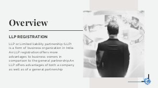 Overview
LLP REGISTRATION
LLP or Limited liability partnership (LLP)
is a form of business organization in India.
An LLP registration offers more
advantages to business owners in
comparison to the general partnership.An
LLP offers advantages of both a company
as well as of a general partnership
 